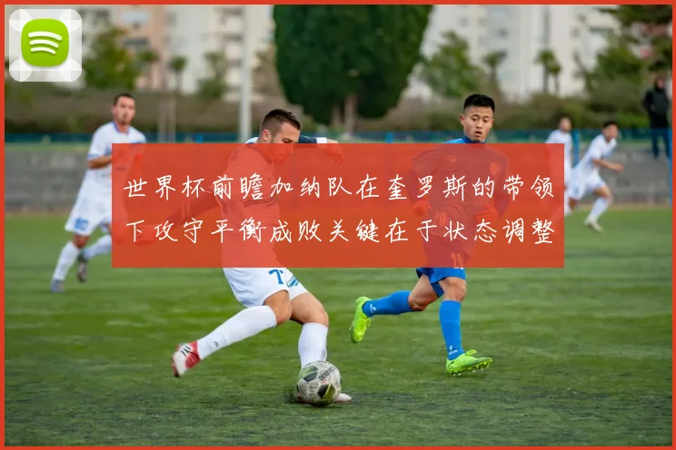 世界杯前瞻加纳队在奎罗斯的带领下攻守平衡成败关键在于状态调整