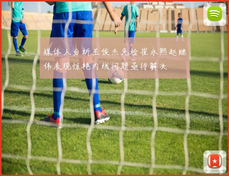 媒体人分析王俊杰免检崔永熙赵继伟表现惊艳内线问题亟待解决