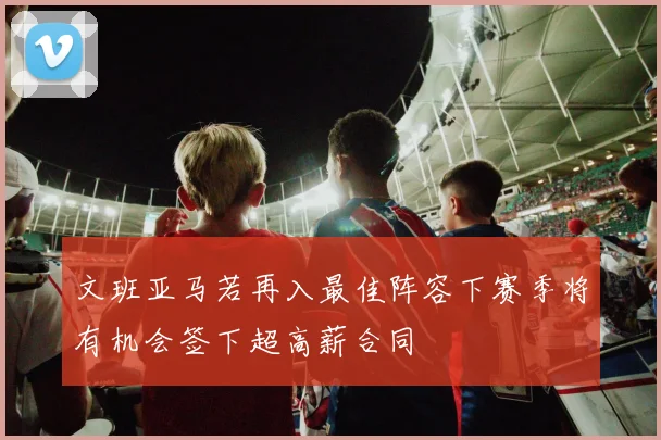 文班亚马若再入最佳阵容下赛季将有机会签下超高薪合同