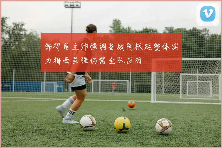 佛得角主帅强调备战阿根廷整体实力梅西虽强仍需全队应对