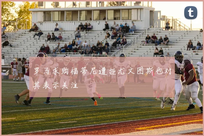 罗马求购福蒂尼遭拒尤文图斯也对其表示关注