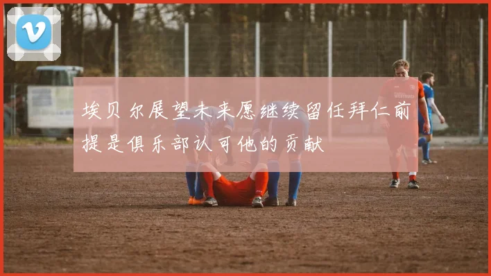埃贝尔展望未来愿继续留任拜仁前提是俱乐部认可他的贡献