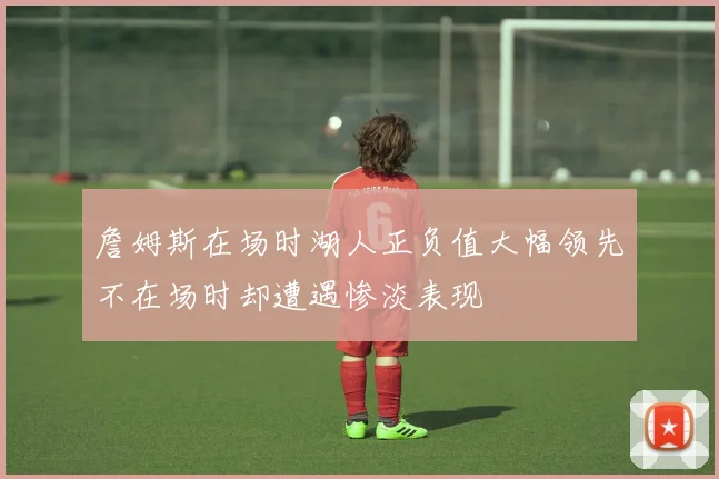 詹姆斯在场时湖人正负值大幅领先不在场时却遭遇惨淡表现