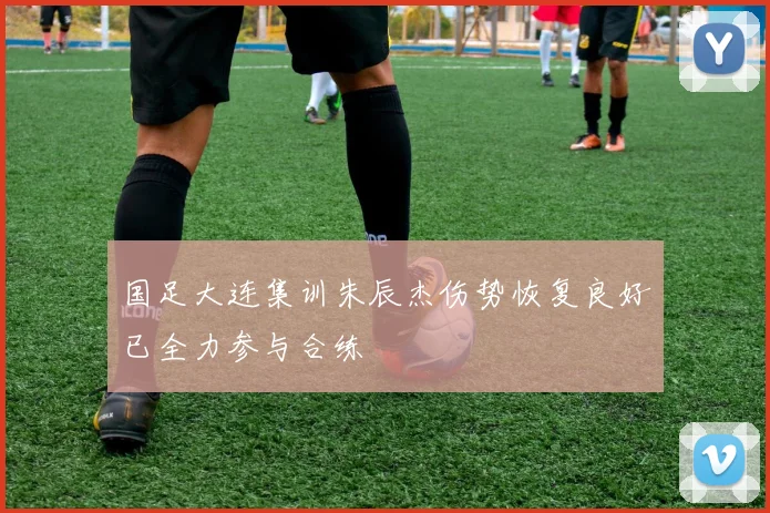 国足大连集训朱辰杰伤势恢复良好已全力参与合练