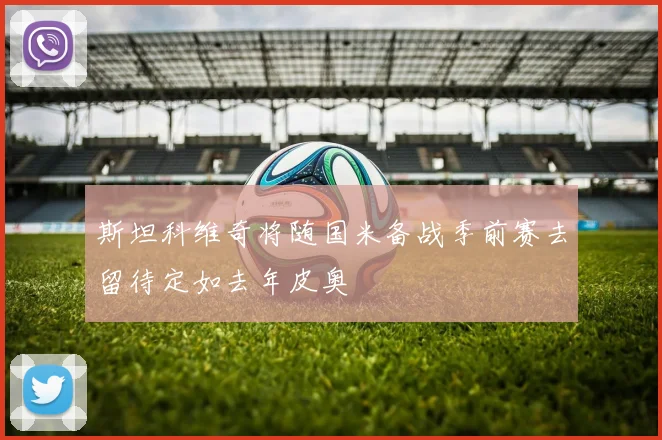 斯坦科维奇将随国米备战季前赛去留待定如去年皮奥