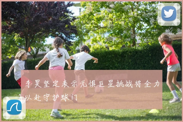 李昊坚定表示无惧巨星挑战将全力以赴守护球门