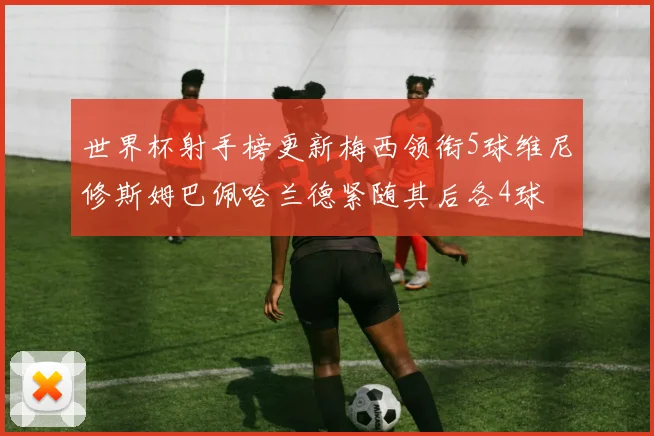 世界杯射手榜更新梅西领衔5球维尼修斯姆巴佩哈兰德紧随其后各4球