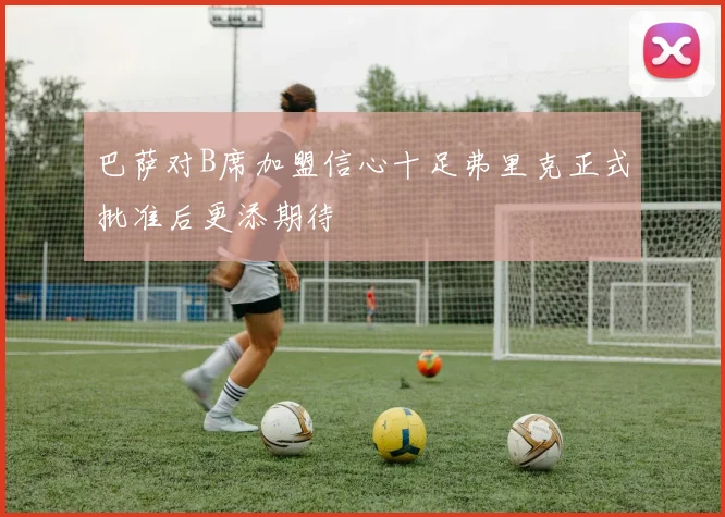 巴萨对B席加盟信心十足弗里克正式批准后更添期待