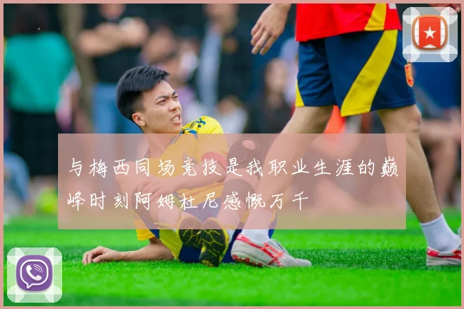 与梅西同场竞技是我职业生涯的巅峰时刻阿姆杜尼感慨万千