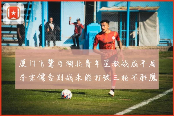 厦门飞鹭与湖北青年星激战成平局李宗儒告别战未能打破三轮不胜魔咒