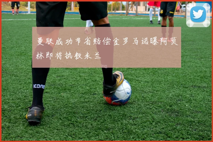 曼联成功节省赔偿金罗马诺曝阿莫林即将执教米兰