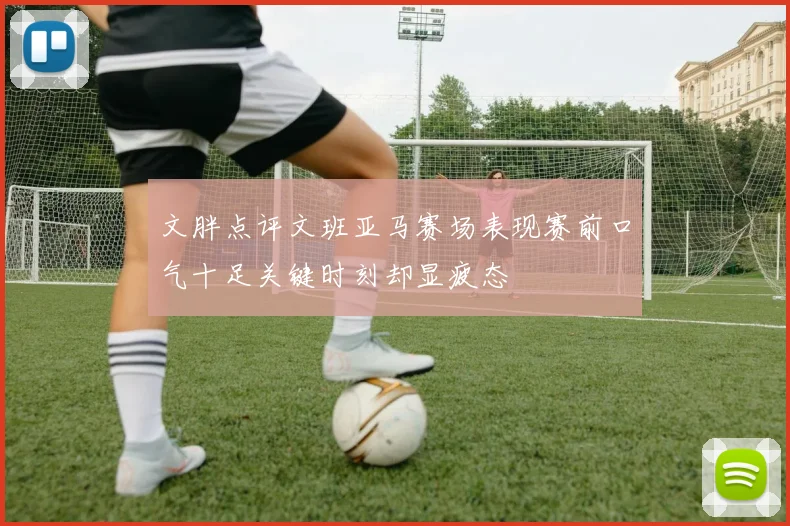 文胖点评文班亚马赛场表现赛前口气十足关键时刻却显疲态