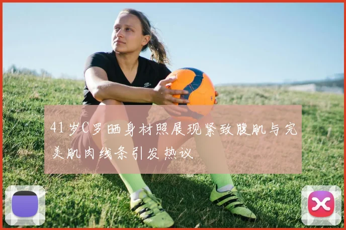 41岁C罗晒身材照展现紧致腹肌与完美肌肉线条引发热议