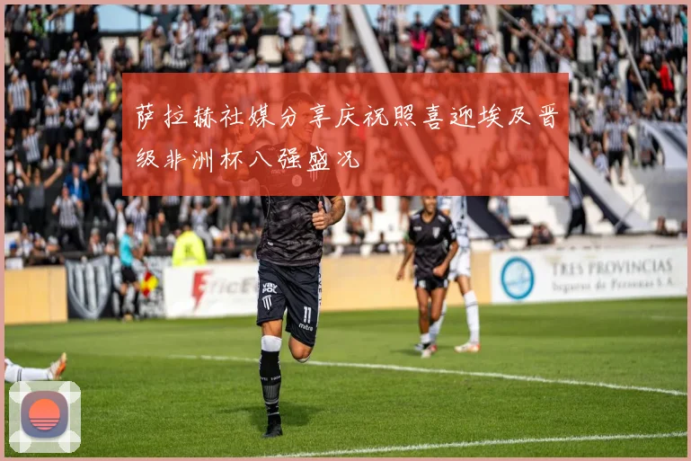 萨拉赫社媒分享庆祝照喜迎埃及晋级非洲杯八强盛况