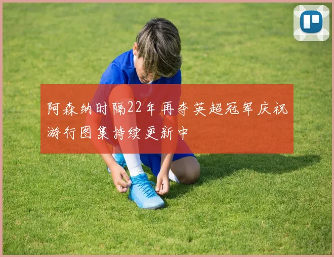 阿森纳时隔22年再夺英超冠军庆祝游行图集持续更新中