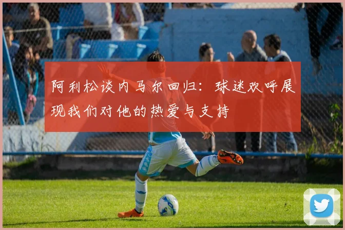 阿利松谈内马尔回归：球迷欢呼展现我们对他的热爱与支持