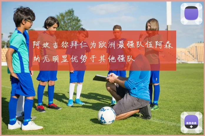 阿坎吉称拜仁为欧洲最强队伍阿森纳无明显优势于其他强队