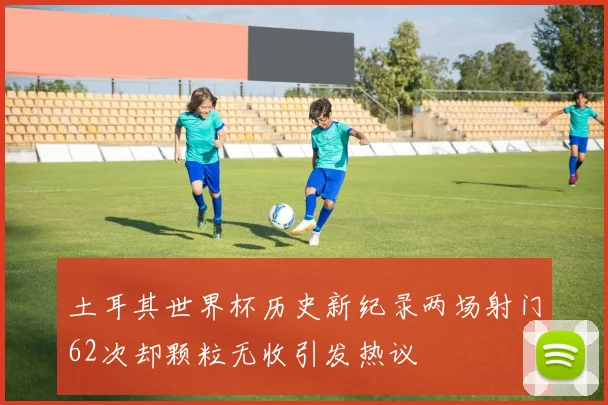 土耳其世界杯历史新纪录两场射门62次却颗粒无收引发热议