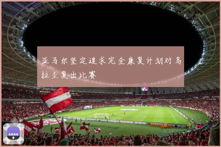 亚马尔坚定追求完全康复计划对乌拉圭复出比赛
