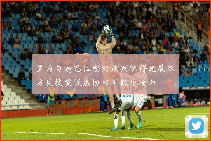 罗马与迪巴拉续约谈判取得进展双方反提案促成协议可能性增加
