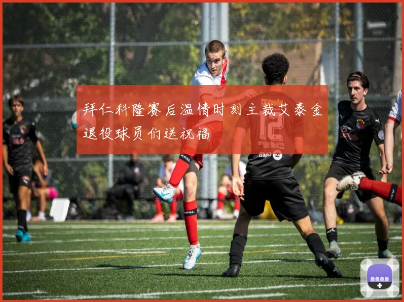 拜仁科隆赛后温情时刻主裁艾泰金退役球员们送祝福