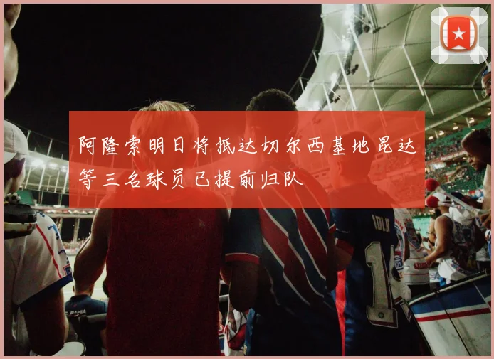 阿隆索明日将抵达切尔西基地昆达等三名球员已提前归队